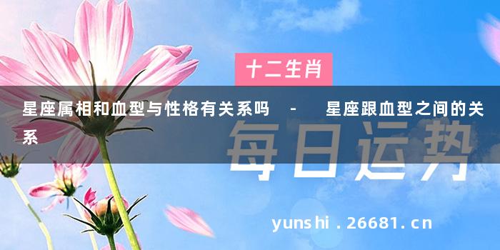 星座属相和血型与性格有关系吗 - 星座跟血型之间的关系